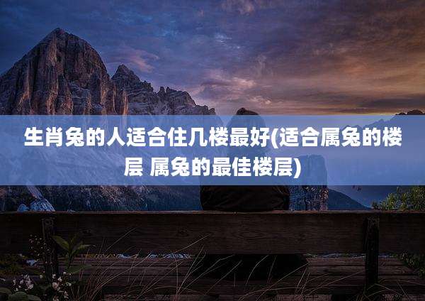 生肖兔的人适合住几楼最好(适合属兔的楼层 属兔的最佳楼层)