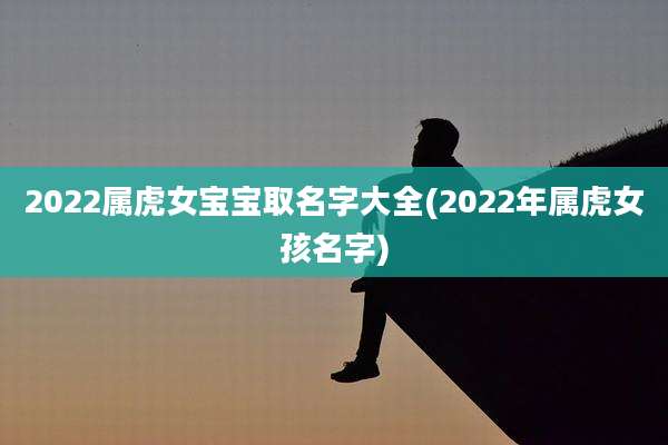 2022属虎女宝宝取名字大全(2022年属虎女孩名字)