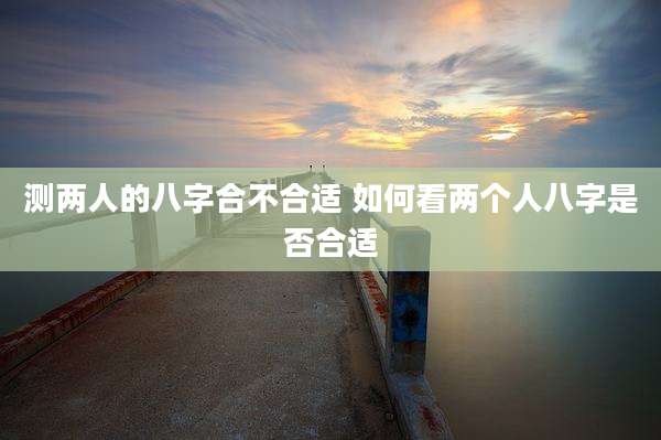 测两人的八字合不合适 如何看两个人八字是否合适