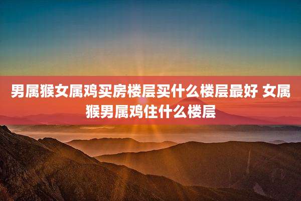 男属猴女属鸡买房楼层买什么楼层最好 女属猴男属鸡住什么楼层