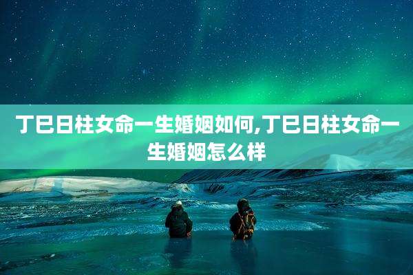丁巳日柱女命一生婚姻如何,丁巳日柱女命一生婚姻怎么样