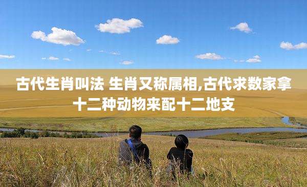 古代生肖叫法 生肖又称属相,古代求数家拿十二种动物来配十二地支