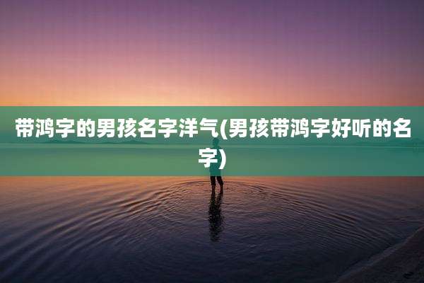 带鸿字的男孩名字洋气(男孩带鸿字好听的名字)
