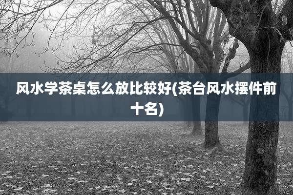 风水学茶桌怎么放比较好(茶台风水摆件前十名)