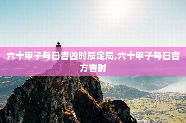 六十甲子每日吉凶时辰定局,六十甲子每日吉方吉时