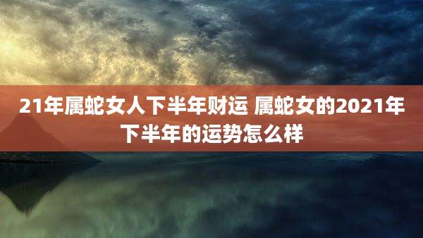21年属蛇女人下半年财运 属蛇女的2021年下半年的运势怎么样