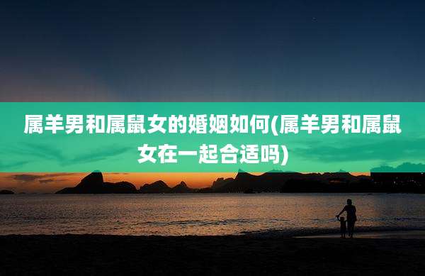 属羊男和属鼠女的婚姻如何(属羊男和属鼠女在一起合适吗)