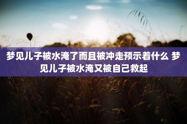 梦见儿子被水淹了而且被冲走预示着什么 梦见儿子被水淹又被自己救起