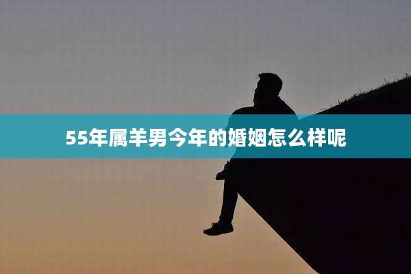 55年属羊男今年的婚姻怎么样呢