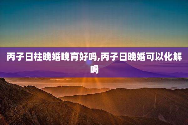 丙子日柱晚婚晚育好吗,丙子日晚婚可以化解吗