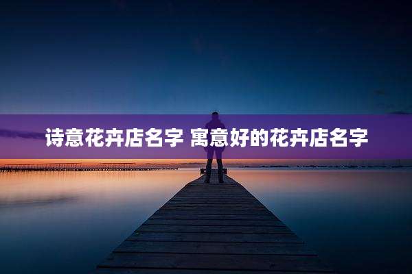 诗意花卉店名字 寓意好的花卉店名字