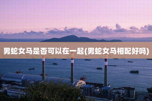 男蛇女马是否可以在一起(男蛇女马相配好吗)