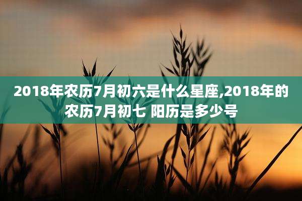 2018年农历7月初六是什么星座,2018年的农历7月初七 阳历是多少号