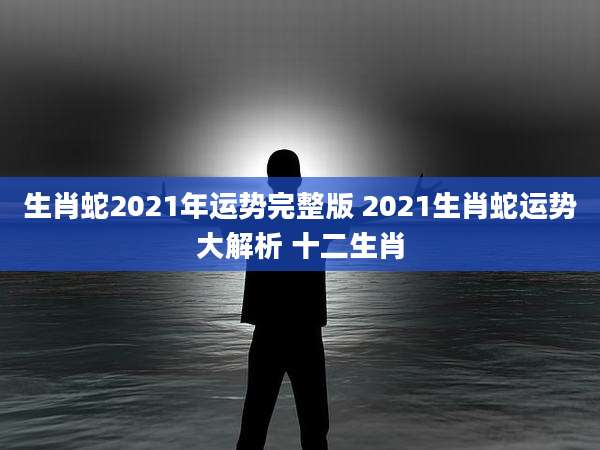 生肖蛇2021年运势完整版 2021生肖蛇运势大解析 十二生肖