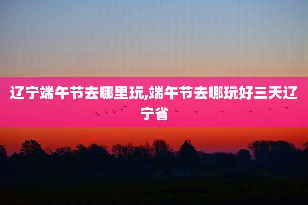 辽宁端午节去哪里玩,端午节去哪玩好三天辽宁省