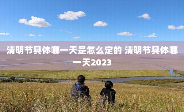 清明节具体哪一天是怎么定的 清明节具体哪一天2023