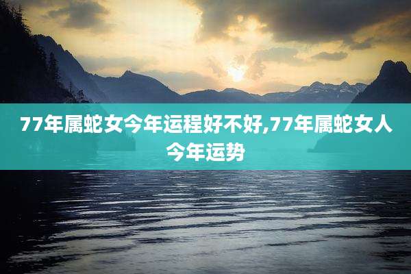 77年属蛇女今年运程好不好,77年属蛇女人今年运势