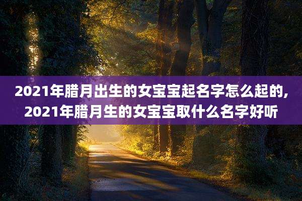 2021年腊月出生的女宝宝起名字怎么起的,2021年腊月生的女宝宝取什么名字好听