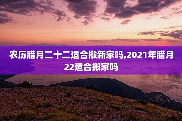 农历腊月二十二适合搬新家吗,2021年腊月22适合搬家吗