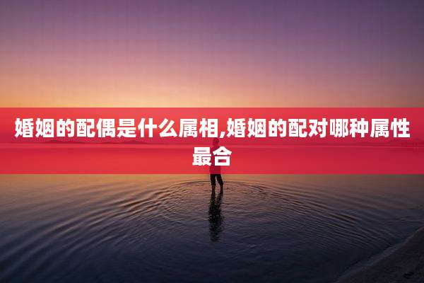 婚姻的配偶是什么属相,婚姻的配对哪种属性最合