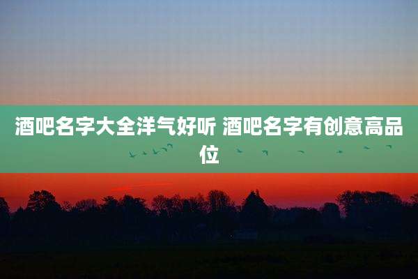 酒吧名字大全洋气好听 酒吧名字有创意高品位