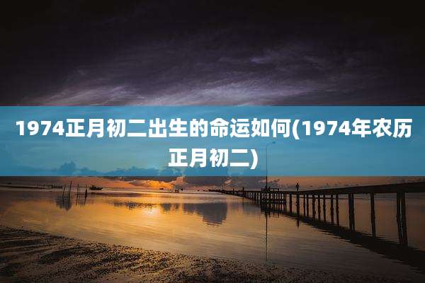 1974正月初二出生的命运如何(1974年农历正月初二)