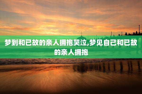 梦到和已故的亲人拥抱哭泣,梦见自己和已故的亲人拥抱