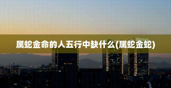 属蛇金命的人五行中缺什么(属蛇金蛇)