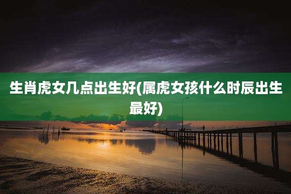 生肖虎女几点出生好(属虎女孩什么时辰出生最好)