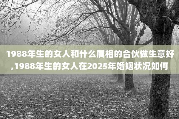 1988年生的女人和什么属相的合伙做生意好,1988年生的女人在2025年婚姻状况如何