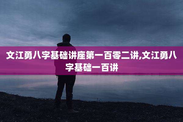 文江勇八字基础讲座第一百零二讲,文江勇八字基础一百讲