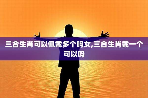 三合生肖可以佩戴多个吗女,三合生肖戴一个可以吗