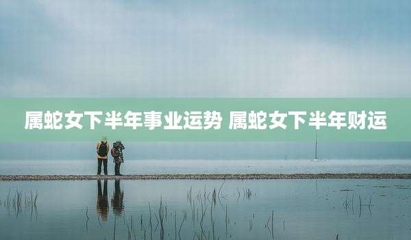 属蛇女下半年事业运势 属蛇女下半年财运