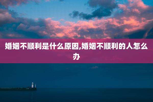 婚姻不顺利是什么原因,婚姻不顺利的人怎么办