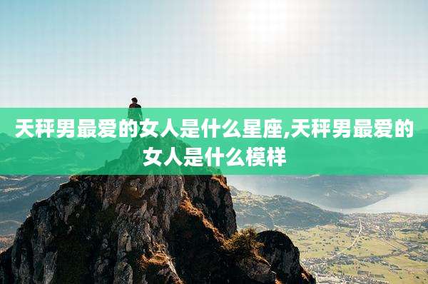 天秤男最爱的女人是什么星座,天秤男最爱的女人是什么模样