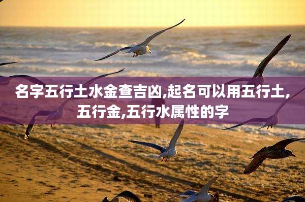 名字五行土水金查吉凶,起名可以用五行土,五行金,五行水属性的字
