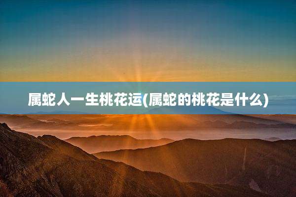 属蛇人一生桃花运(属蛇的桃花是什么)