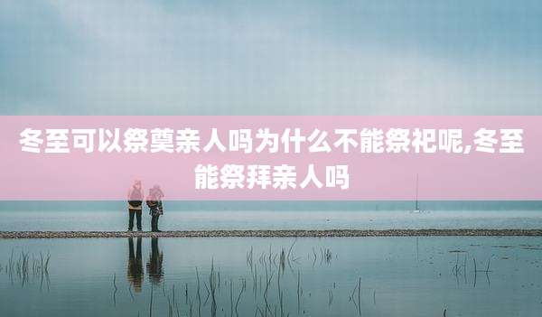 冬至可以祭奠亲人吗为什么不能祭祀呢,冬至能祭拜亲人吗