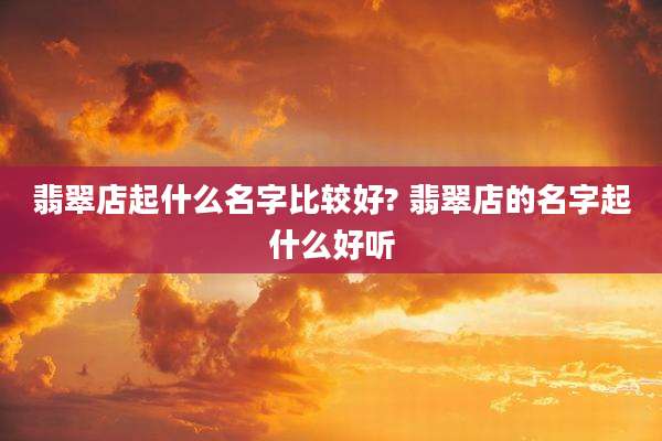 翡翠店起什么名字比较好? 翡翠店的名字起什么好听
