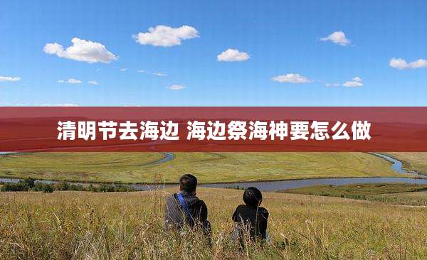 清明节去海边 海边祭海神要怎么做