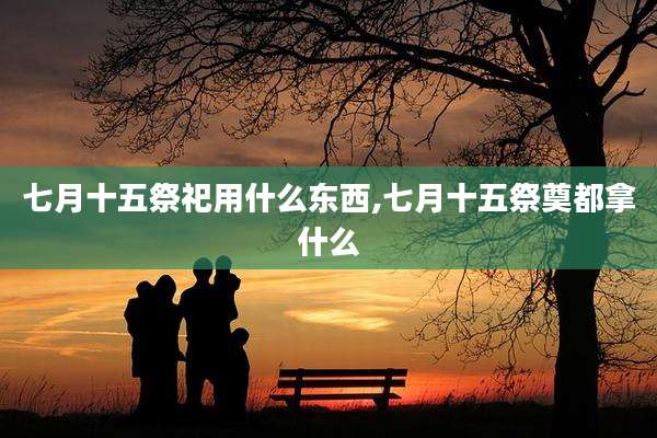 七月十五祭祀用什么东西,七月十五祭奠都拿什么
