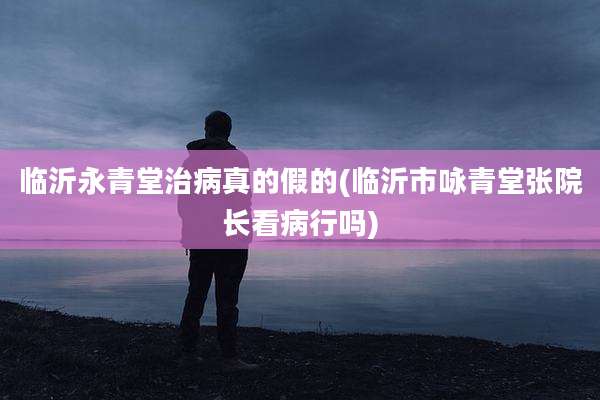 临沂永青堂治病真的假的(临沂市咏青堂张院长看病行吗)
