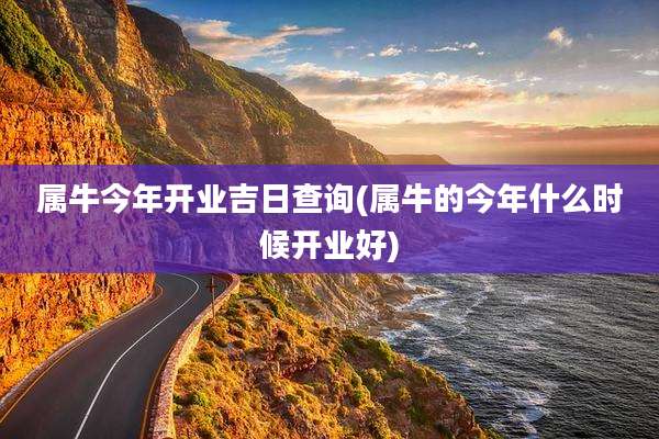 属牛今年开业吉日查询(属牛的今年什么时候开业好)