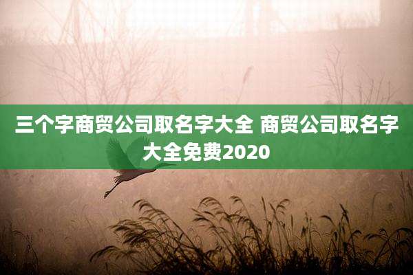 三个字商贸公司取名字大全 商贸公司取名字大全免费2020