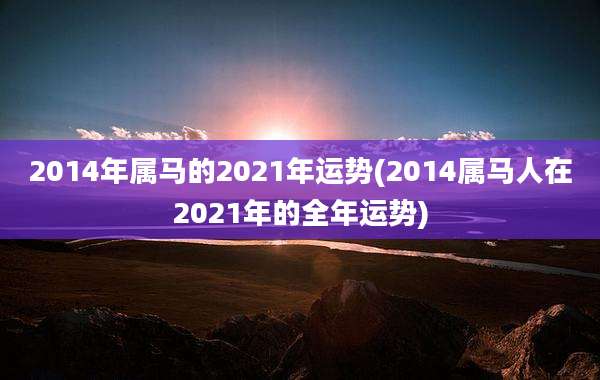 2014年属马的2021年运势(2014属马人在2021年的全年运势)