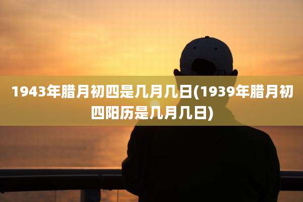1943年腊月初四是几月几日(1939年腊月初四阳历是几月几日)