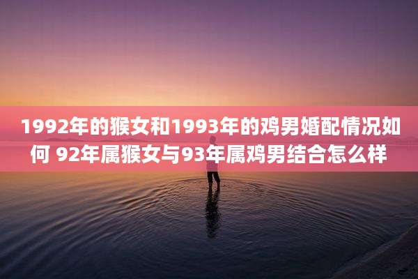 1992年的猴女和1993年的鸡男婚配情况如何 92年属猴女与93年属鸡男结合怎么样