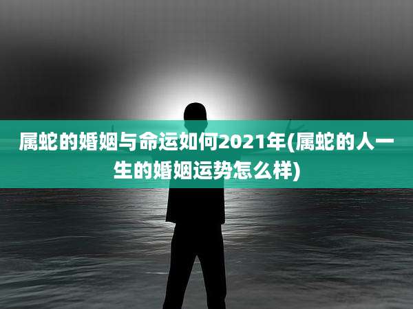 属蛇的婚姻与命运如何2021年(属蛇的人一生的婚姻运势怎么样)