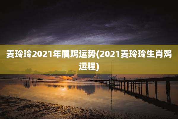 麦玲玲2021年属鸡运势(2021麦玲玲生肖鸡运程)