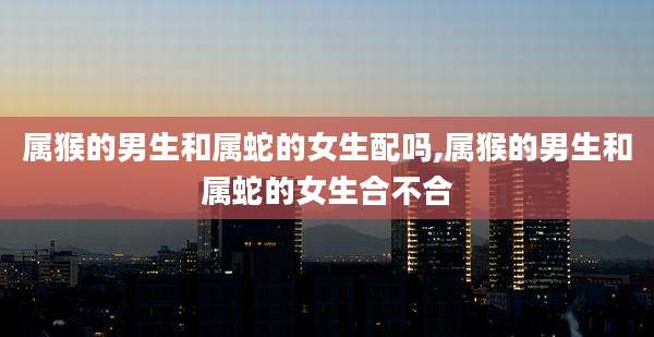 属猴的男生和属蛇的女生配吗,属猴的男生和属蛇的女生合不合